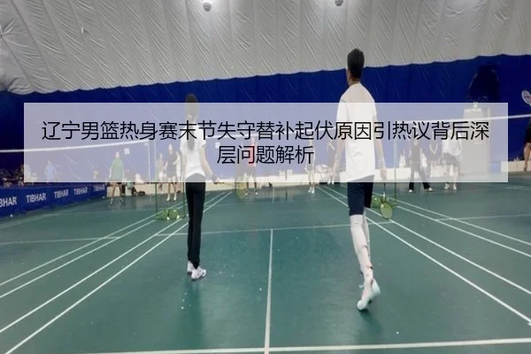 辽宁男篮热身赛末节失守替补起伏原因引热议背后深层问题解析