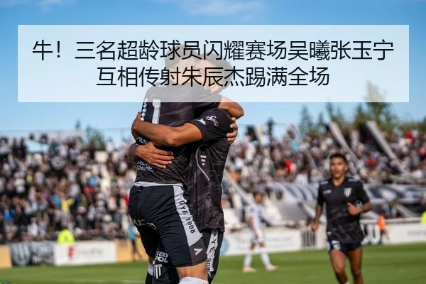 牛！三名超龄球员闪耀赛场吴曦张玉宁互相传射朱辰杰踢满全场