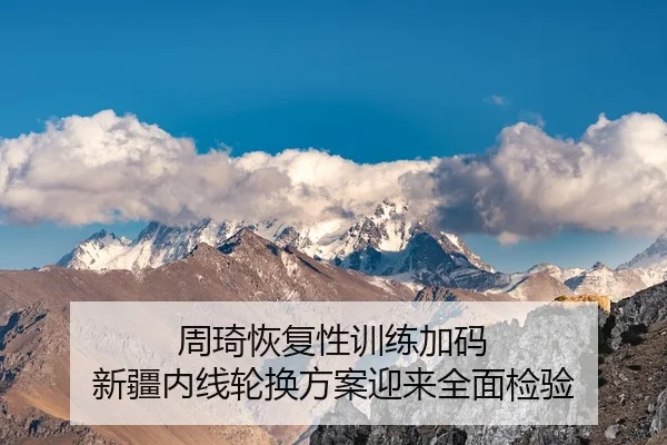 周琦恢复性训练加码 新疆内线轮换方案迎来全面检验
